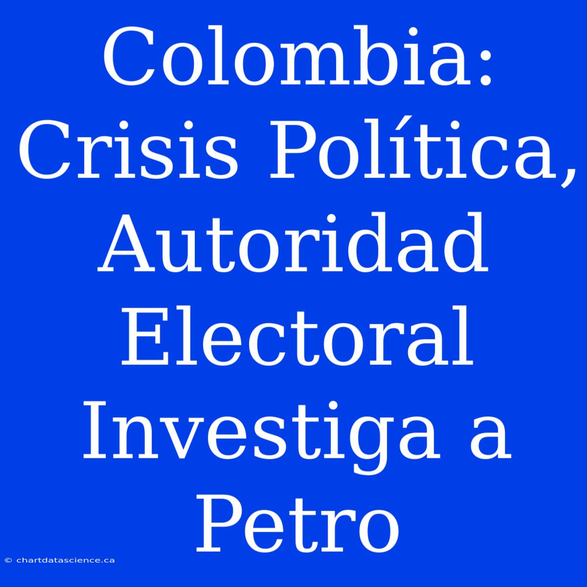 Colombia: Crisis Política, Autoridad Electoral Investiga A Petro