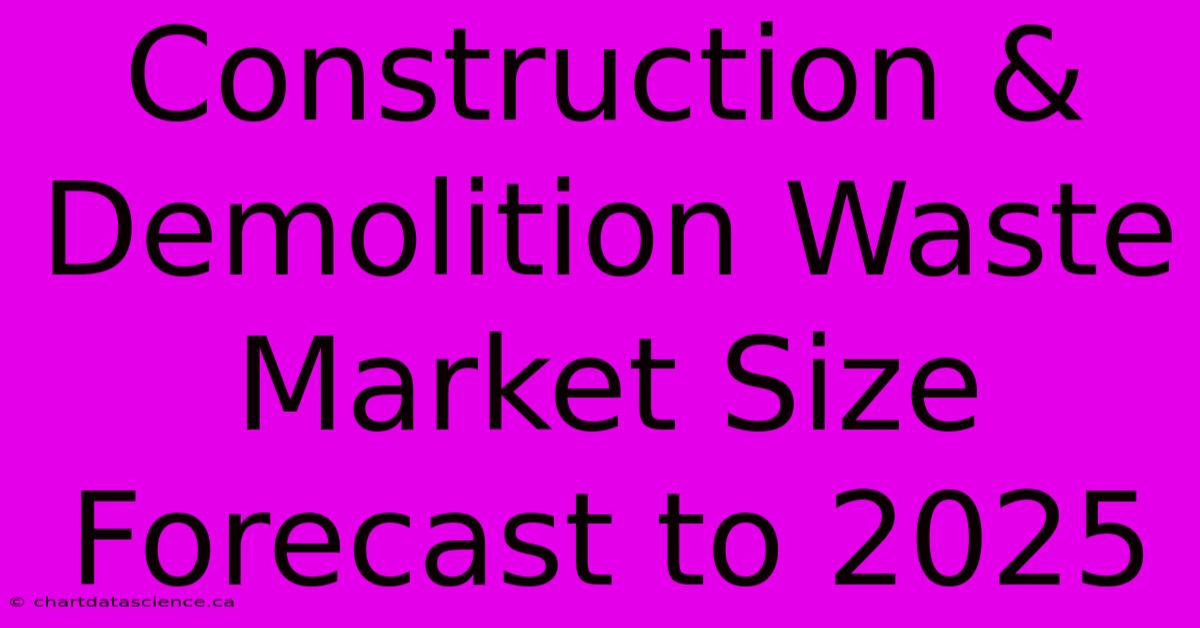 Construction & Demolition Waste Market Size Forecast To 2025