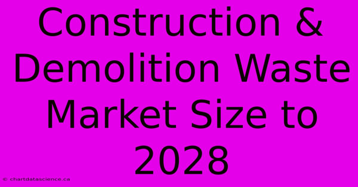 Construction & Demolition Waste Market Size To 2028