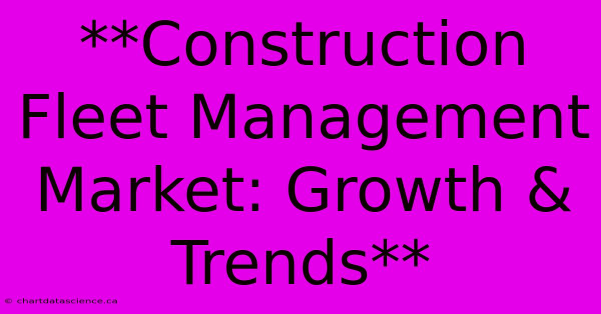 **Construction Fleet Management Market: Growth & Trends**