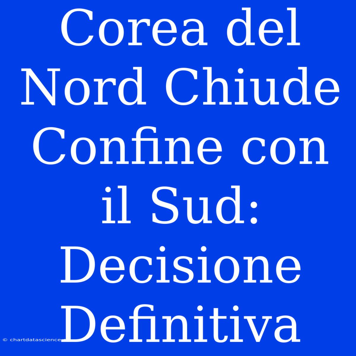 Corea Del Nord Chiude Confine Con Il Sud: Decisione Definitiva