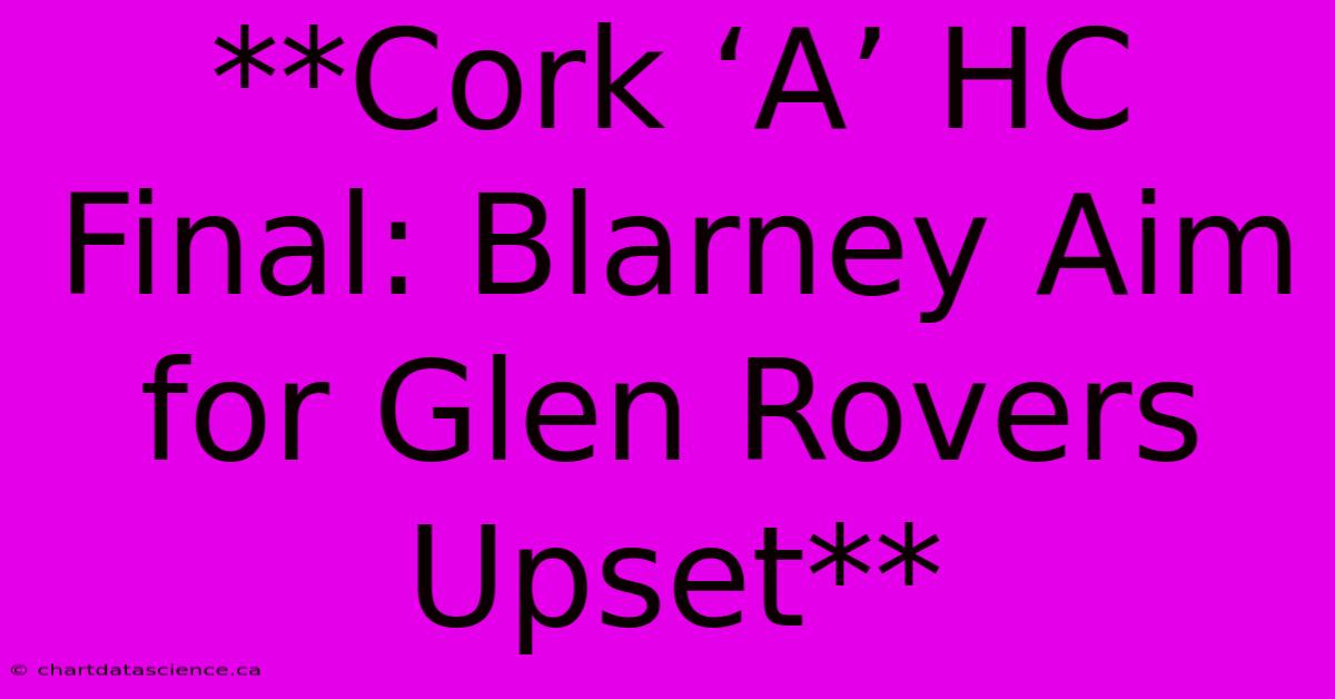 **Cork ‘A’ HC Final: Blarney Aim For Glen Rovers Upset**