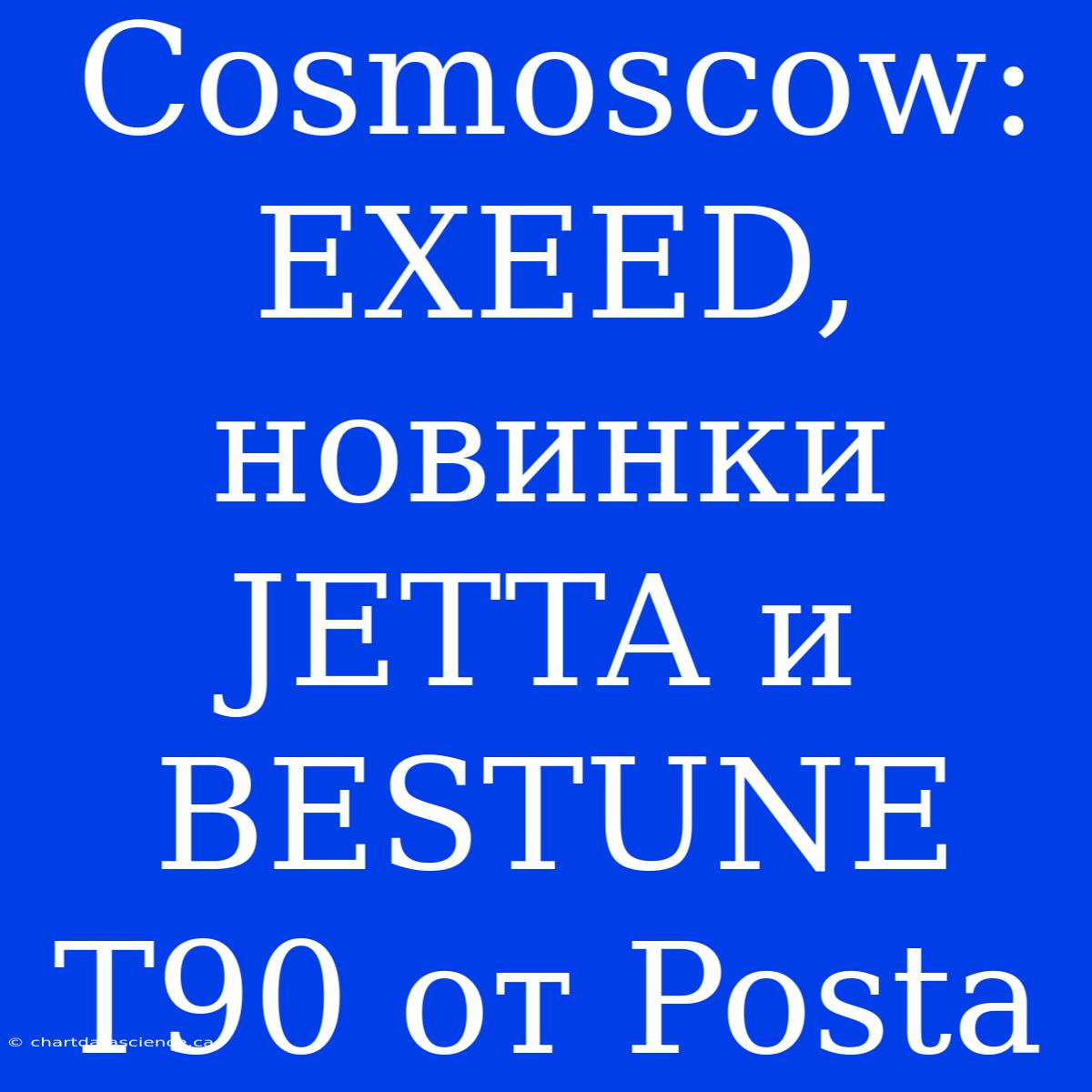 Cosmoscow: EXEED, Новинки JETTA И BESTUNE T90 От Posta