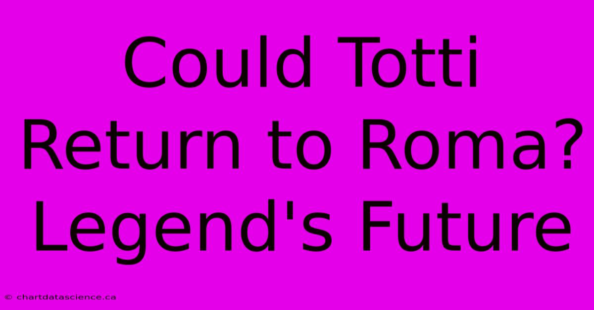 Could Totti Return To Roma? Legend's Future