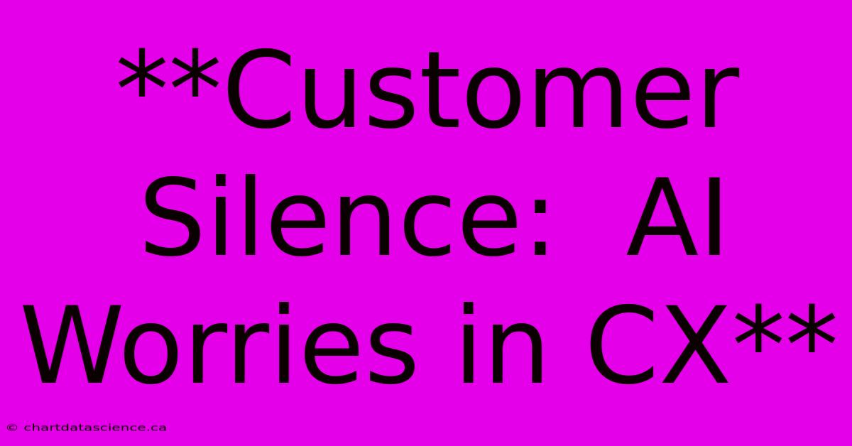 **Customer Silence:  AI Worries In CX**