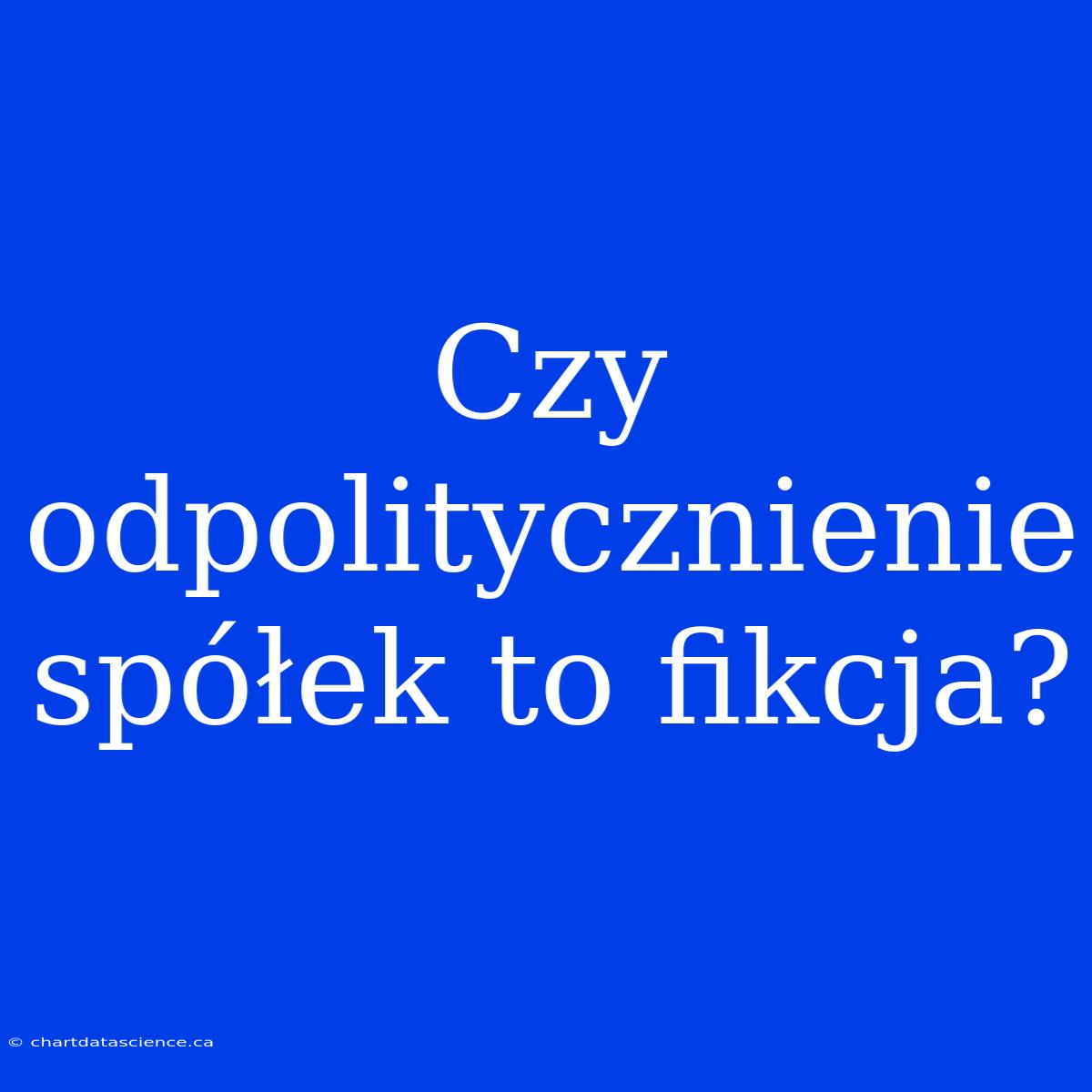 Czy Odpolitycznienie Spółek To Fikcja?