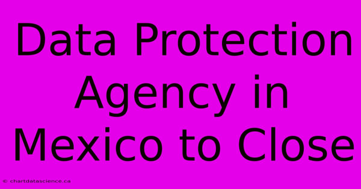 Data Protection Agency In Mexico To Close