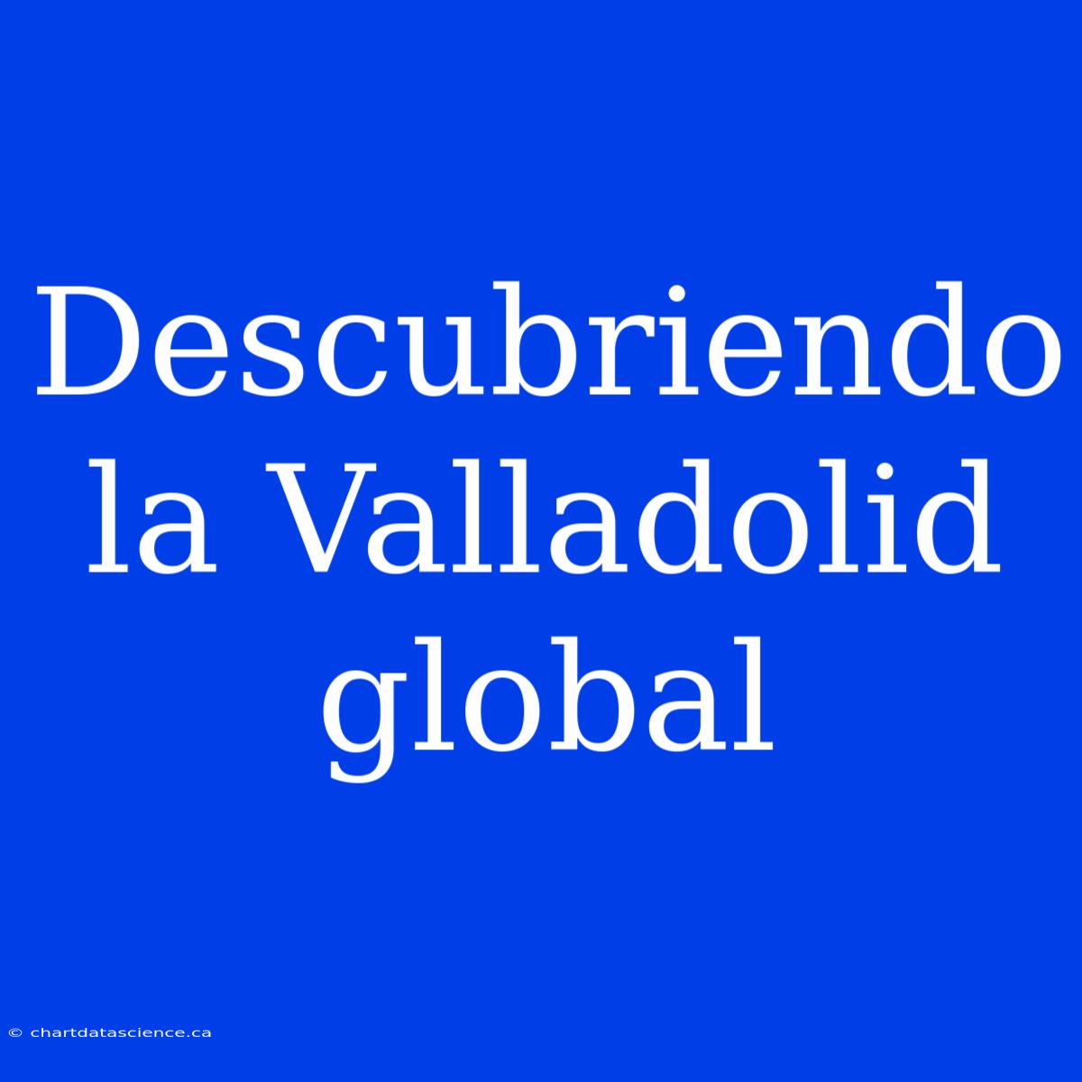 Descubriendo La Valladolid Global