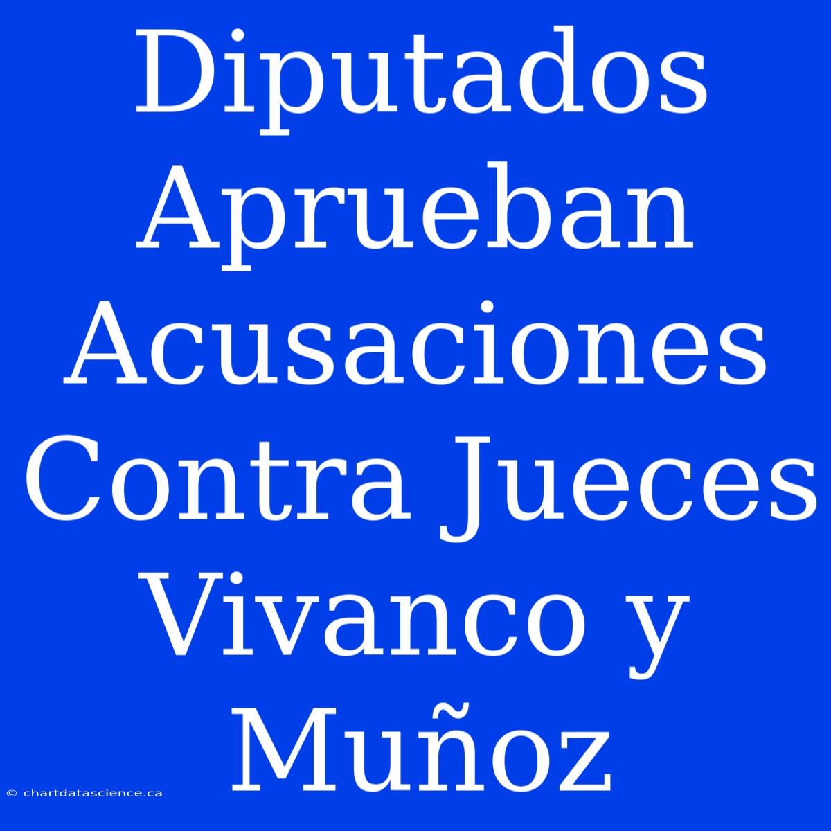 Diputados Aprueban Acusaciones Contra Jueces Vivanco Y Muñoz