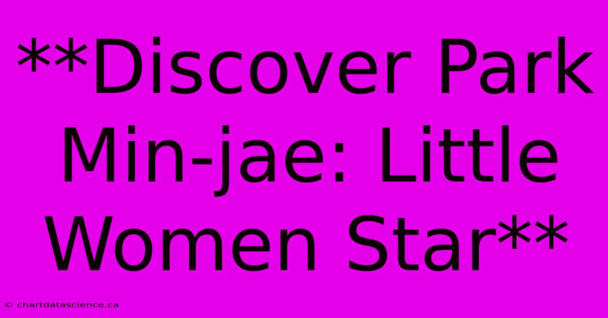 **Discover Park Min-jae: Little Women Star**