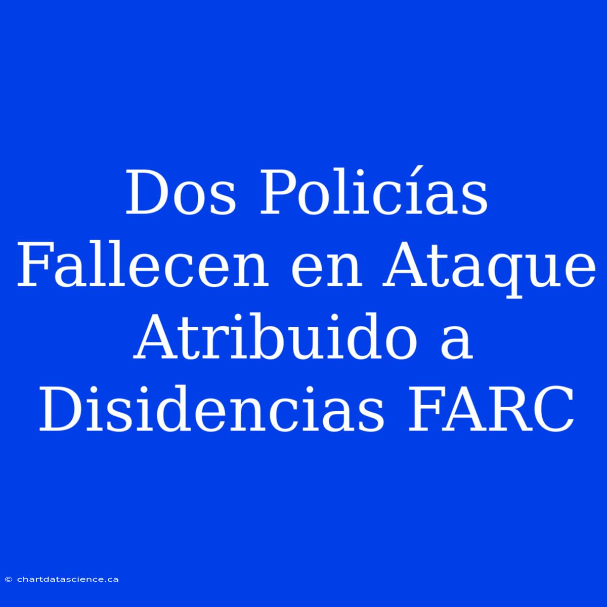 Dos Policías Fallecen En Ataque Atribuido A Disidencias FARC