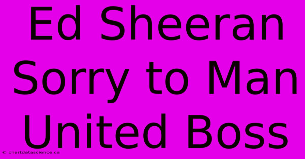 Ed Sheeran Sorry To Man United Boss