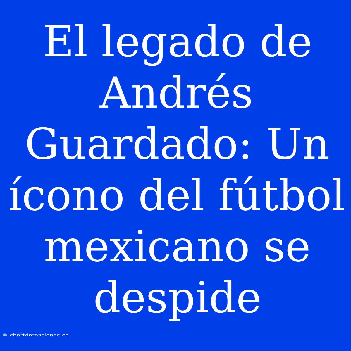 El Legado De Andrés Guardado: Un Ícono Del Fútbol Mexicano Se Despide