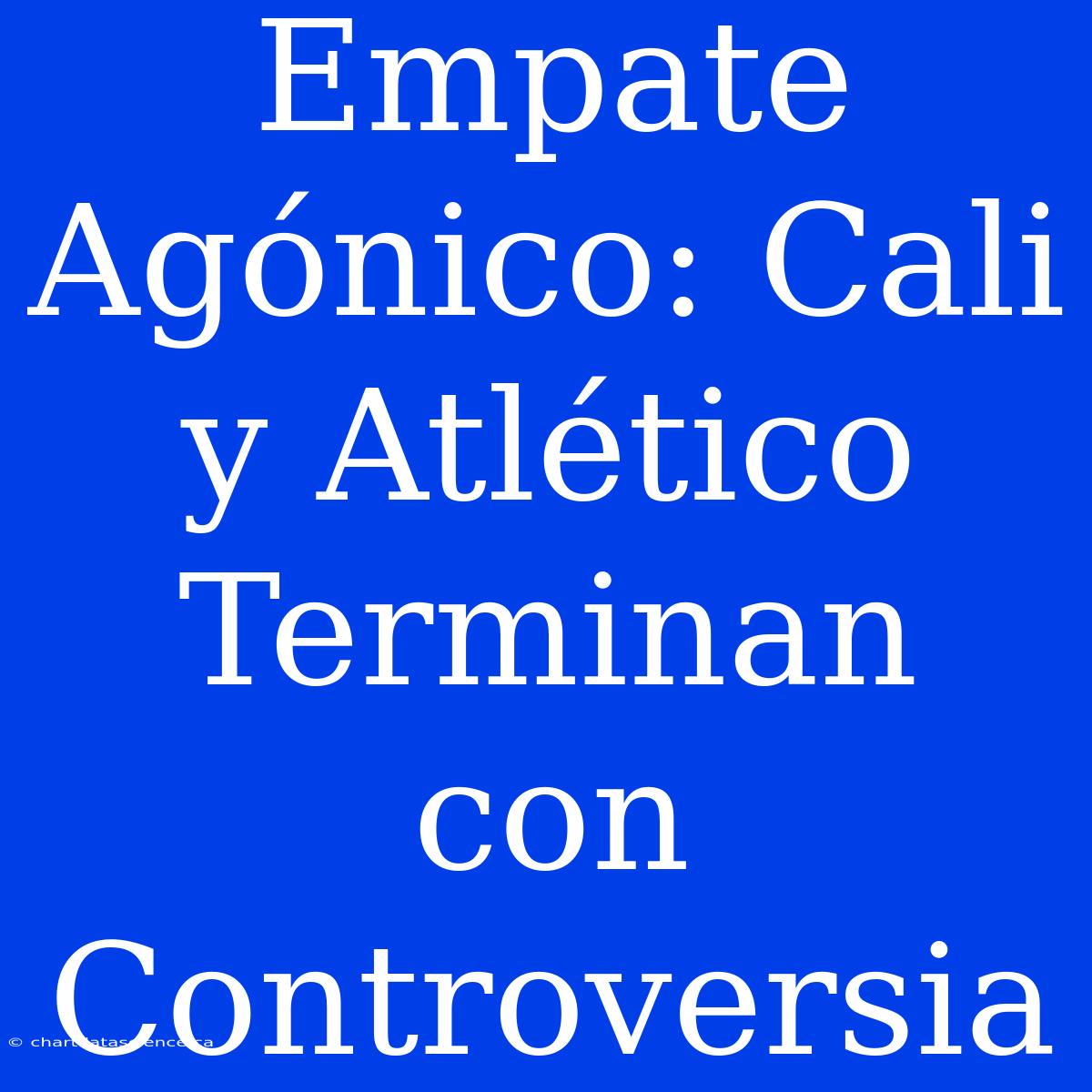 Empate Agónico: Cali Y Atlético Terminan Con Controversia