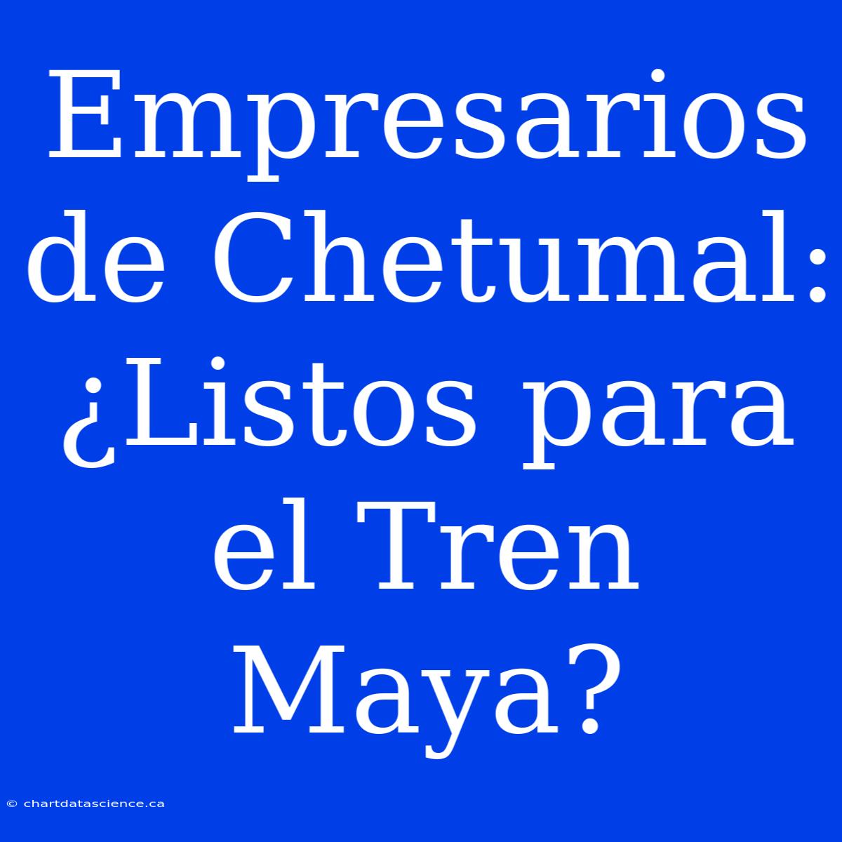 Empresarios De Chetumal: ¿Listos Para El Tren Maya?