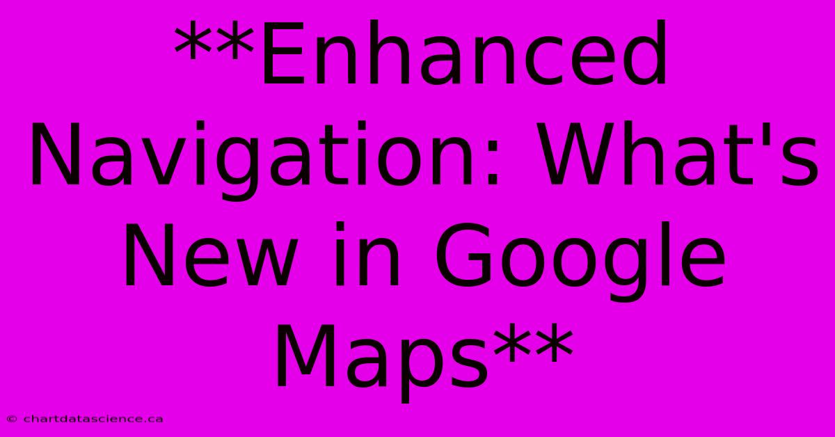 **Enhanced Navigation: What's New In Google Maps**