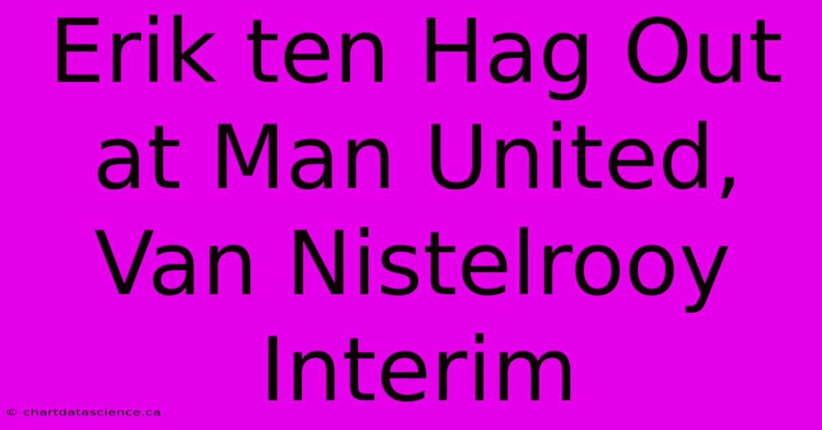 Erik Ten Hag Out At Man United, Van Nistelrooy Interim