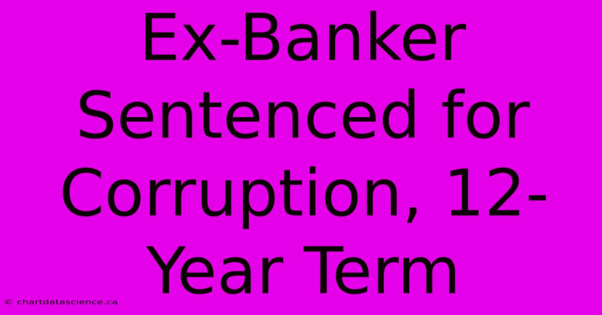 Ex-Banker Sentenced For Corruption, 12-Year Term