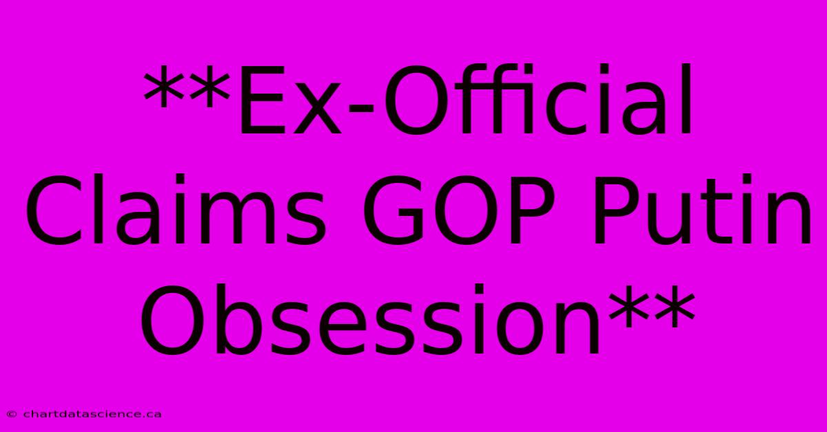 **Ex-Official Claims GOP Putin Obsession**