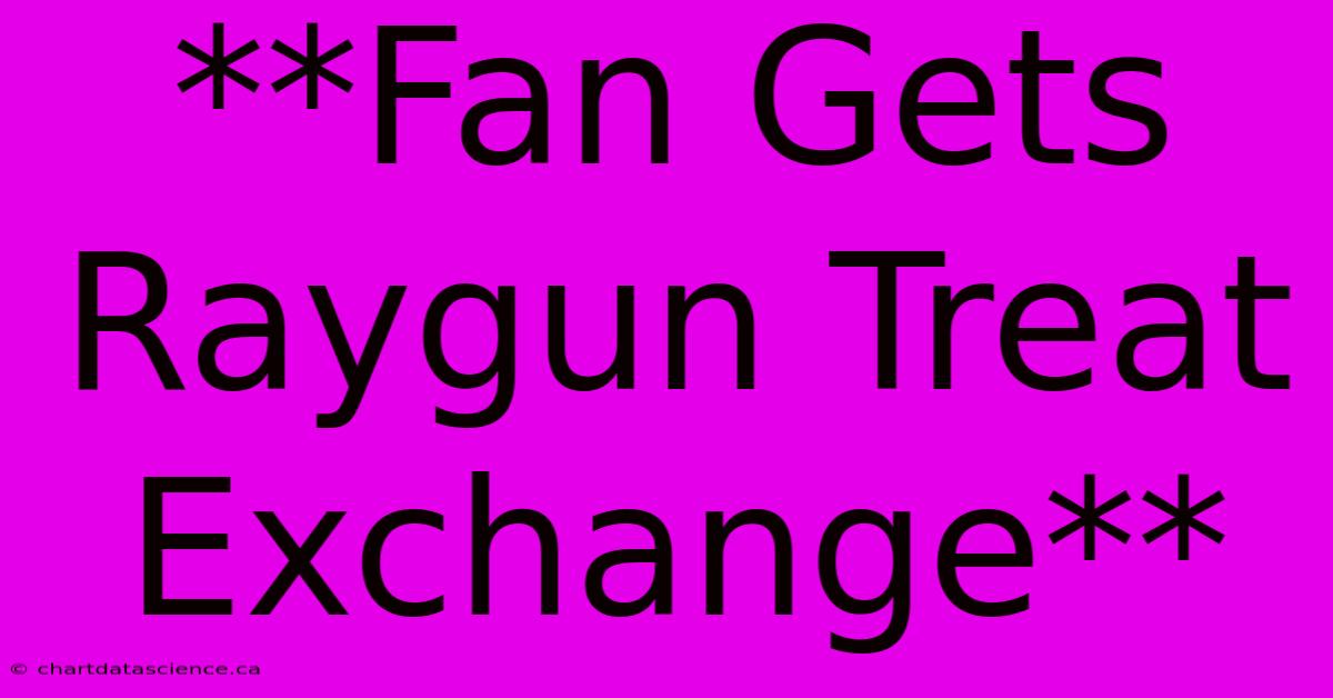 **Fan Gets Raygun Treat Exchange**