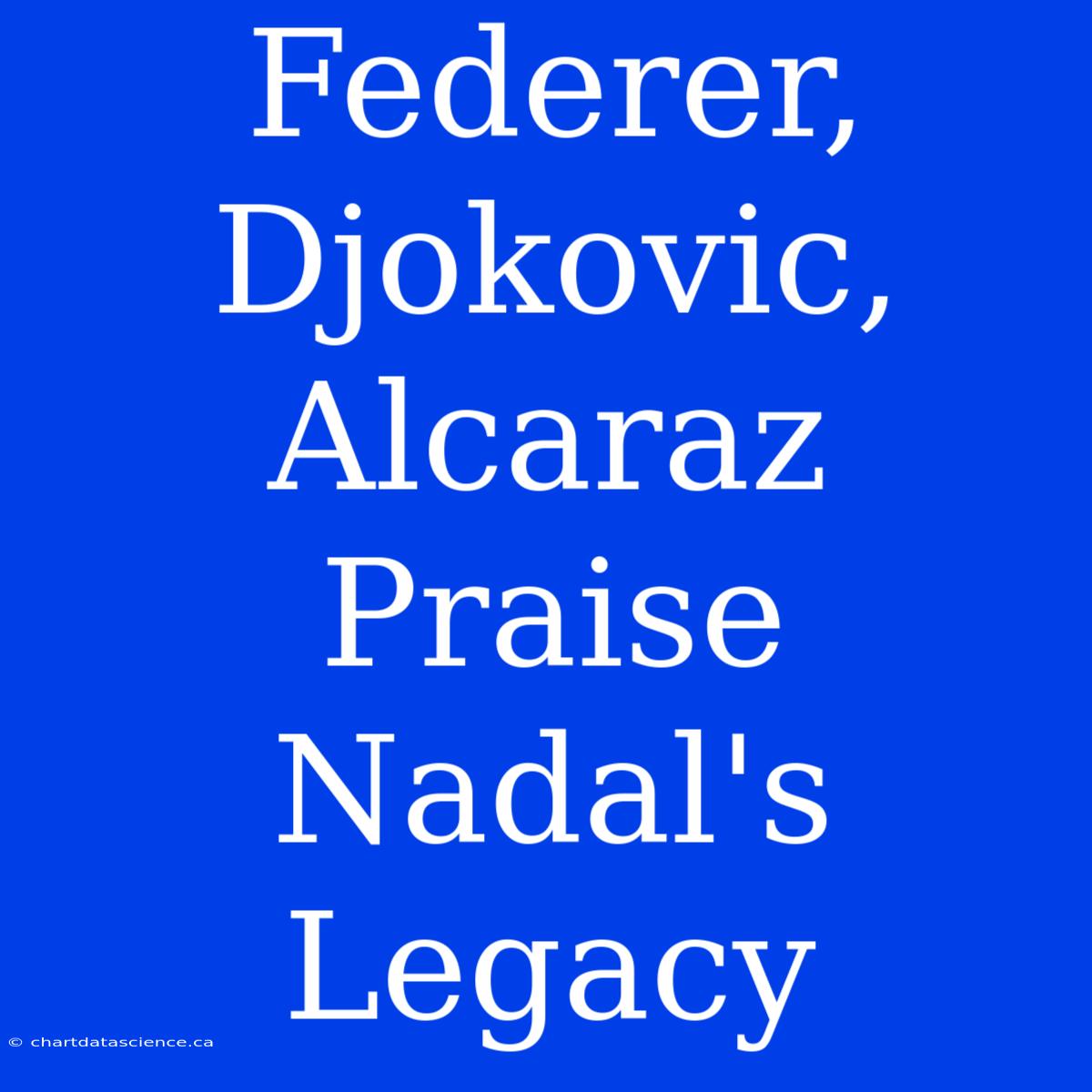 Federer, Djokovic, Alcaraz Praise Nadal's Legacy