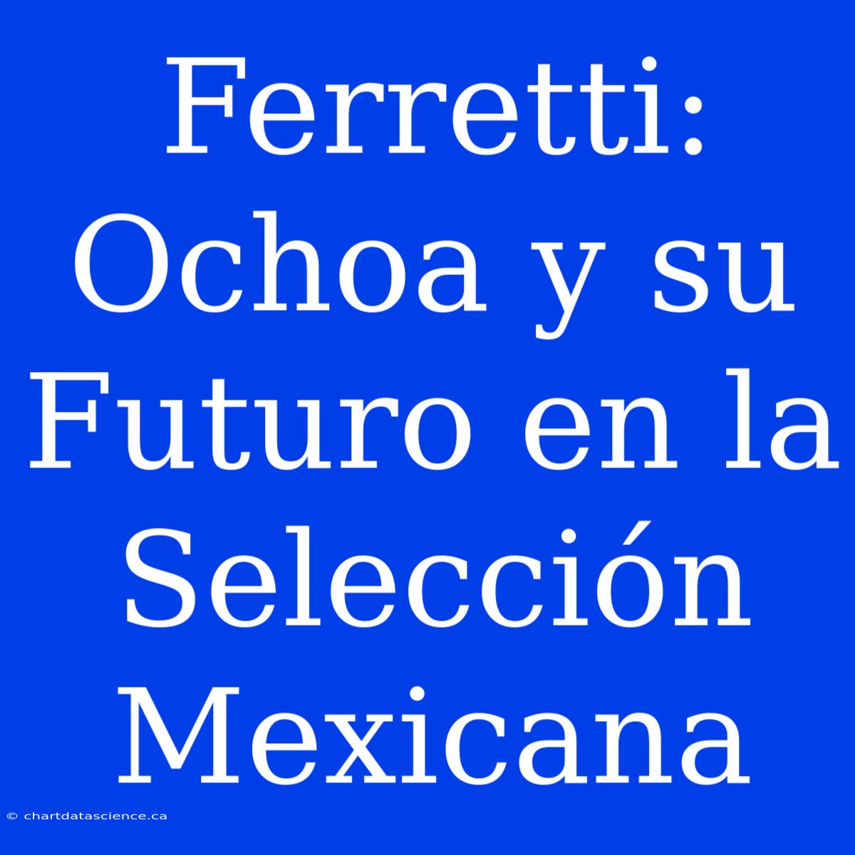 Ferretti: Ochoa Y Su Futuro En La Selección Mexicana