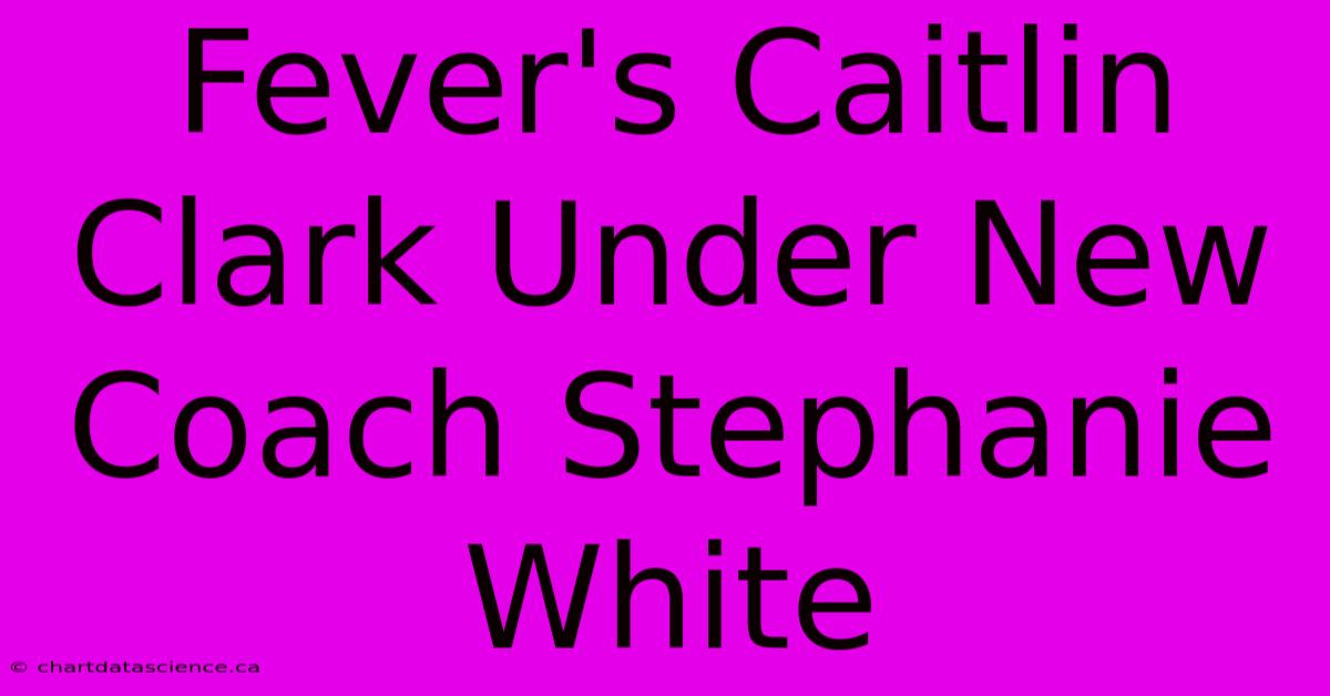 Fever's Caitlin Clark Under New Coach Stephanie White 