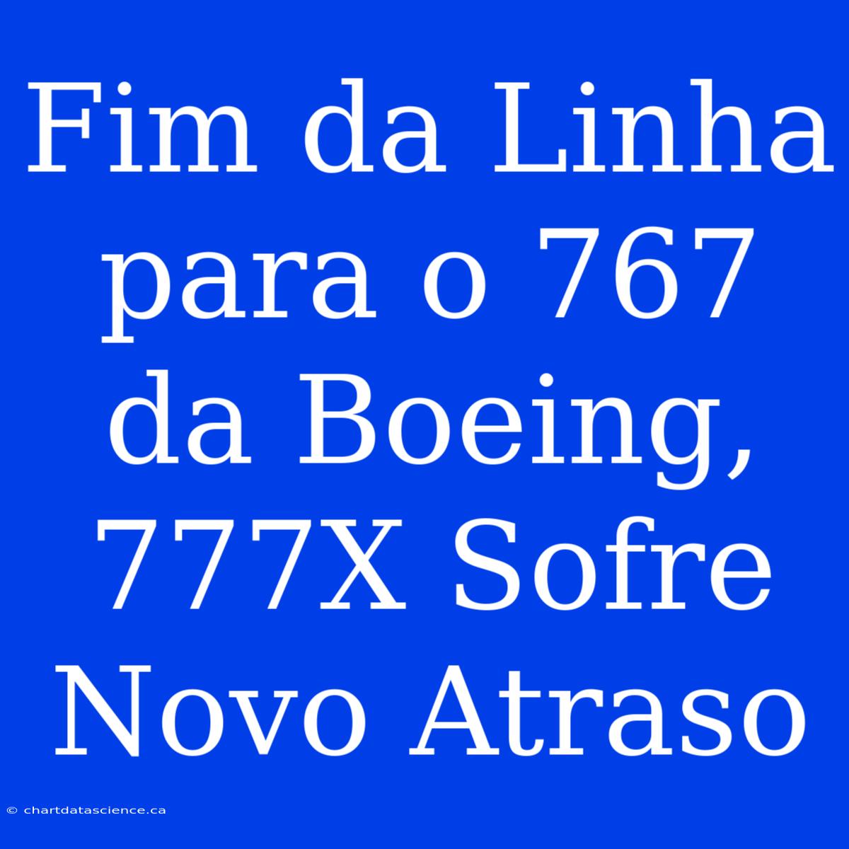 Fim Da Linha Para O 767 Da Boeing, 777X Sofre Novo Atraso