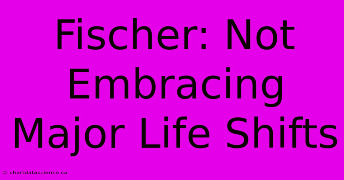 Fischer: Not Embracing Major Life Shifts