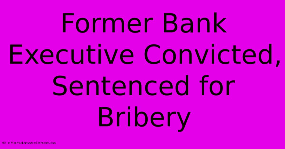 Former Bank Executive Convicted, Sentenced For Bribery