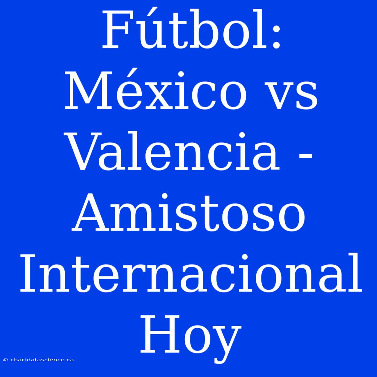 Fútbol: México Vs Valencia - Amistoso Internacional Hoy