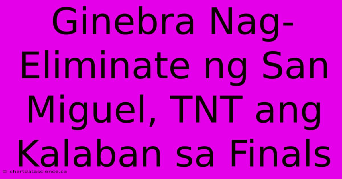 Ginebra Nag-Eliminate Ng San Miguel, TNT Ang Kalaban Sa Finals 