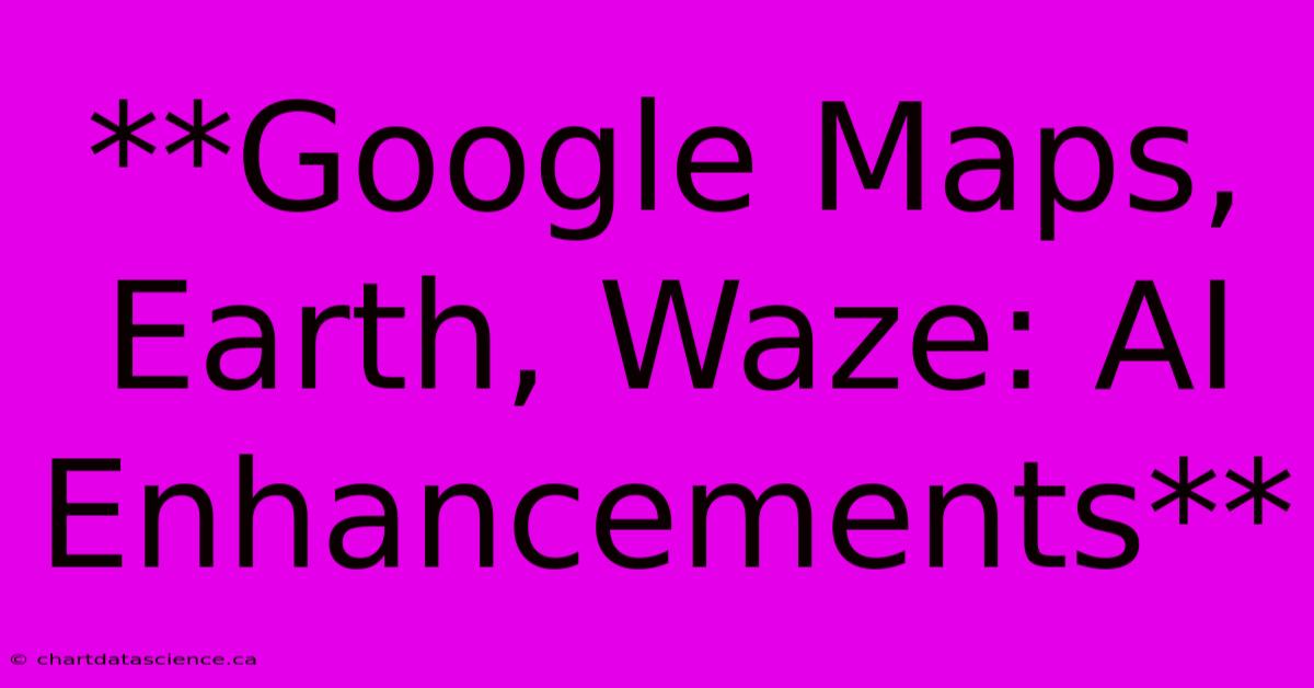 **Google Maps, Earth, Waze: AI Enhancements** 