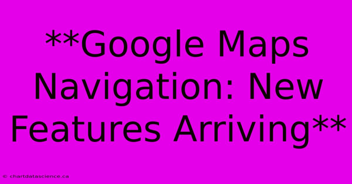 **Google Maps Navigation: New Features Arriving**