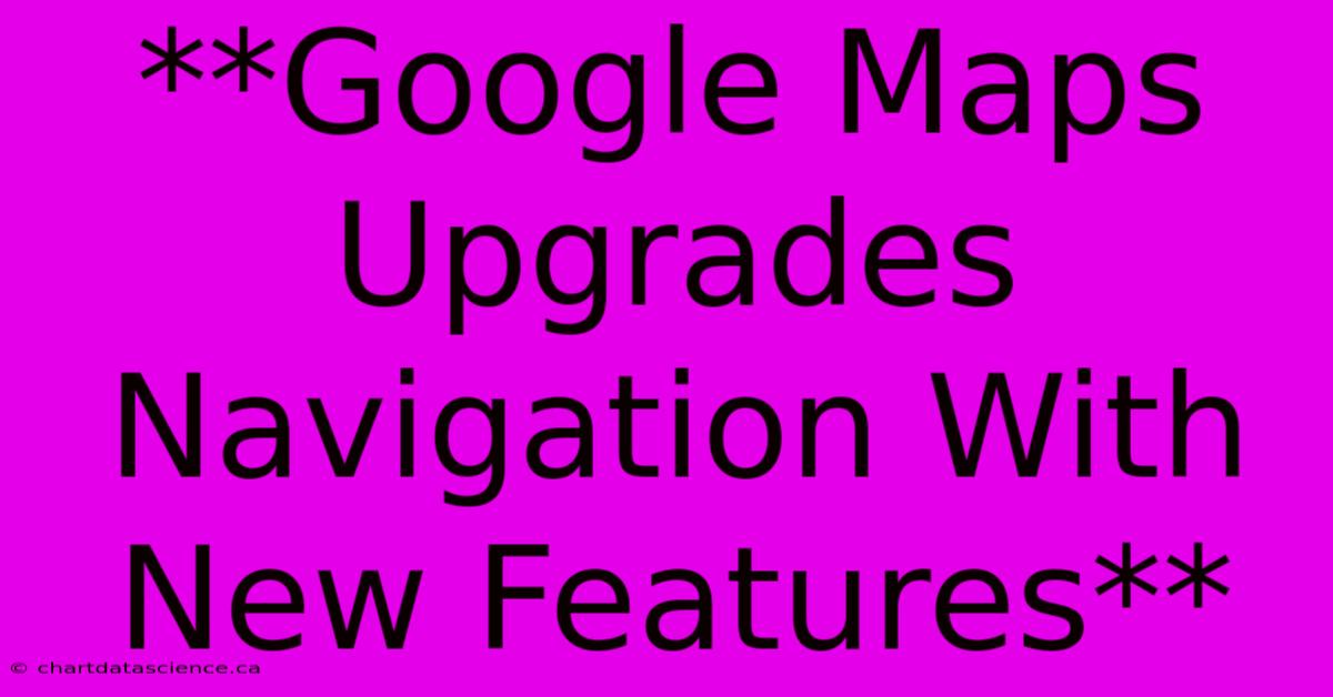 **Google Maps Upgrades Navigation With New Features**