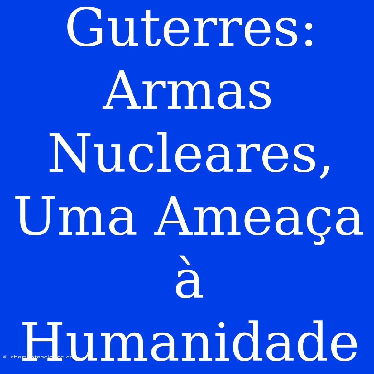 Guterres: Armas Nucleares, Uma Ameaça À Humanidade