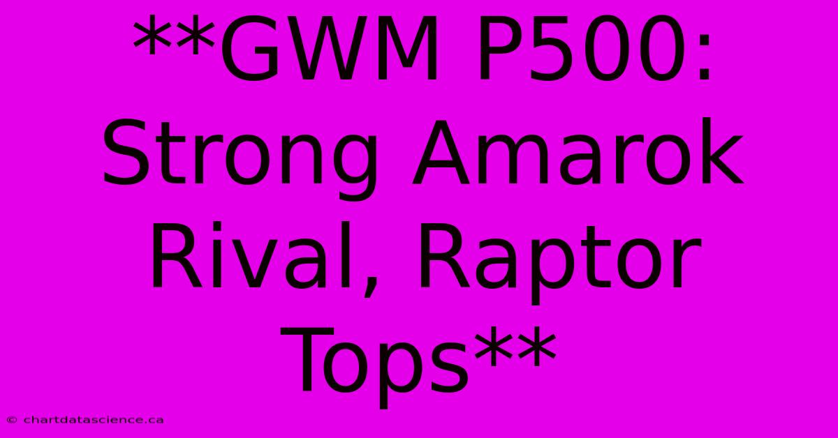 **GWM P500: Strong Amarok Rival, Raptor Tops** 