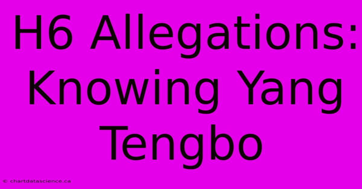 H6 Allegations:  Knowing Yang Tengbo