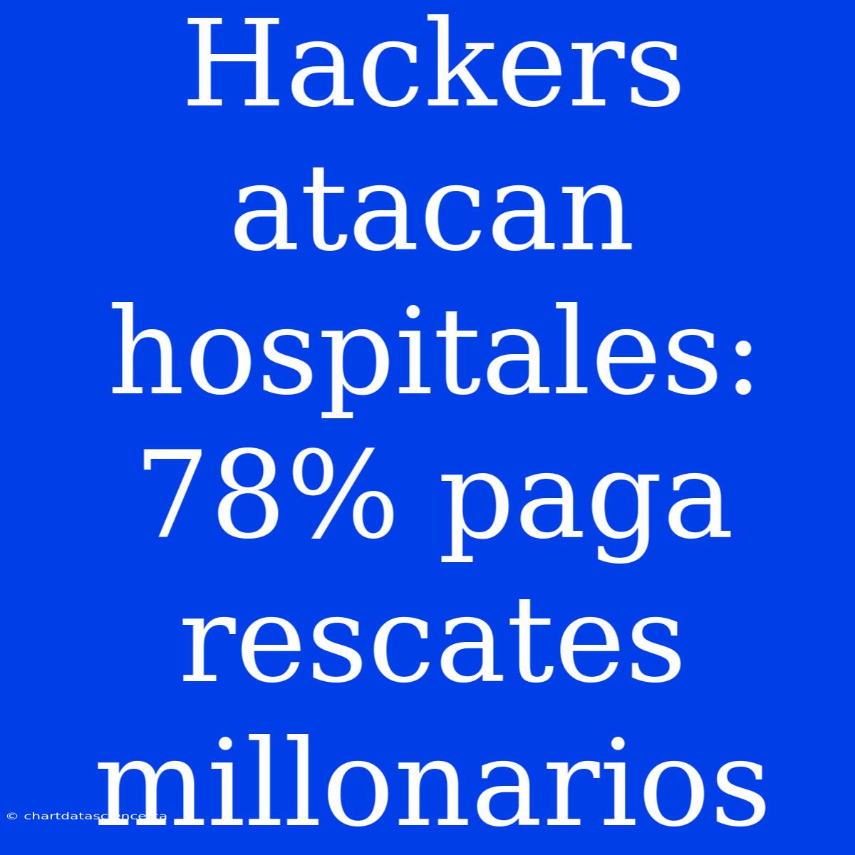 Hackers Atacan Hospitales: 78% Paga Rescates Millonarios