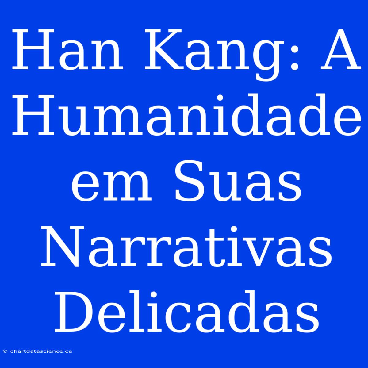 Han Kang: A Humanidade Em Suas Narrativas Delicadas