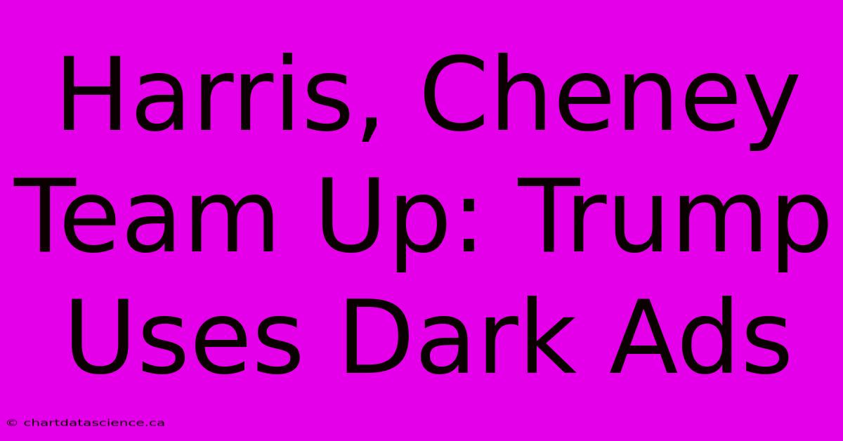 Harris, Cheney Team Up: Trump Uses Dark Ads 