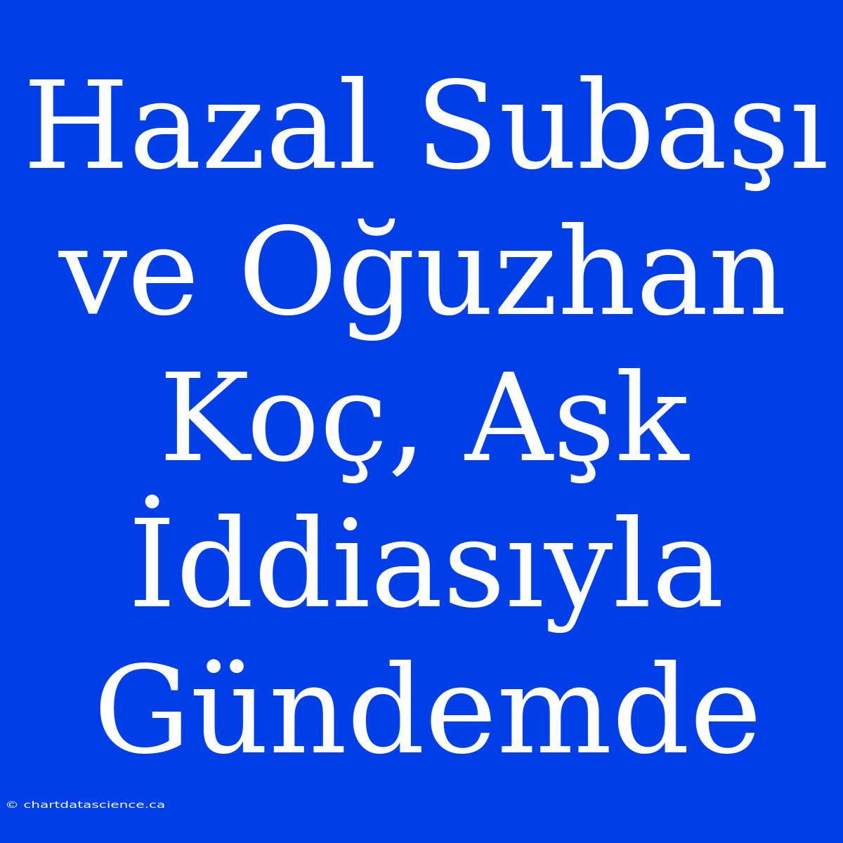 Hazal Subaşı Ve Oğuzhan Koç, Aşk İddiasıyla Gündemde