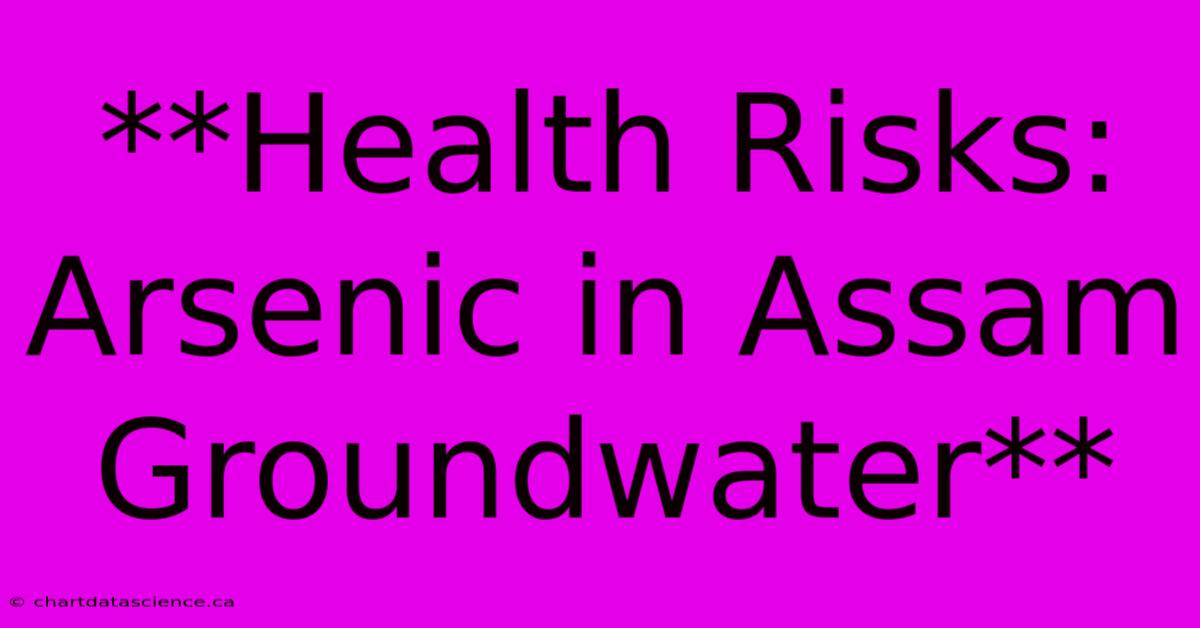 **Health Risks: Arsenic In Assam Groundwater** 