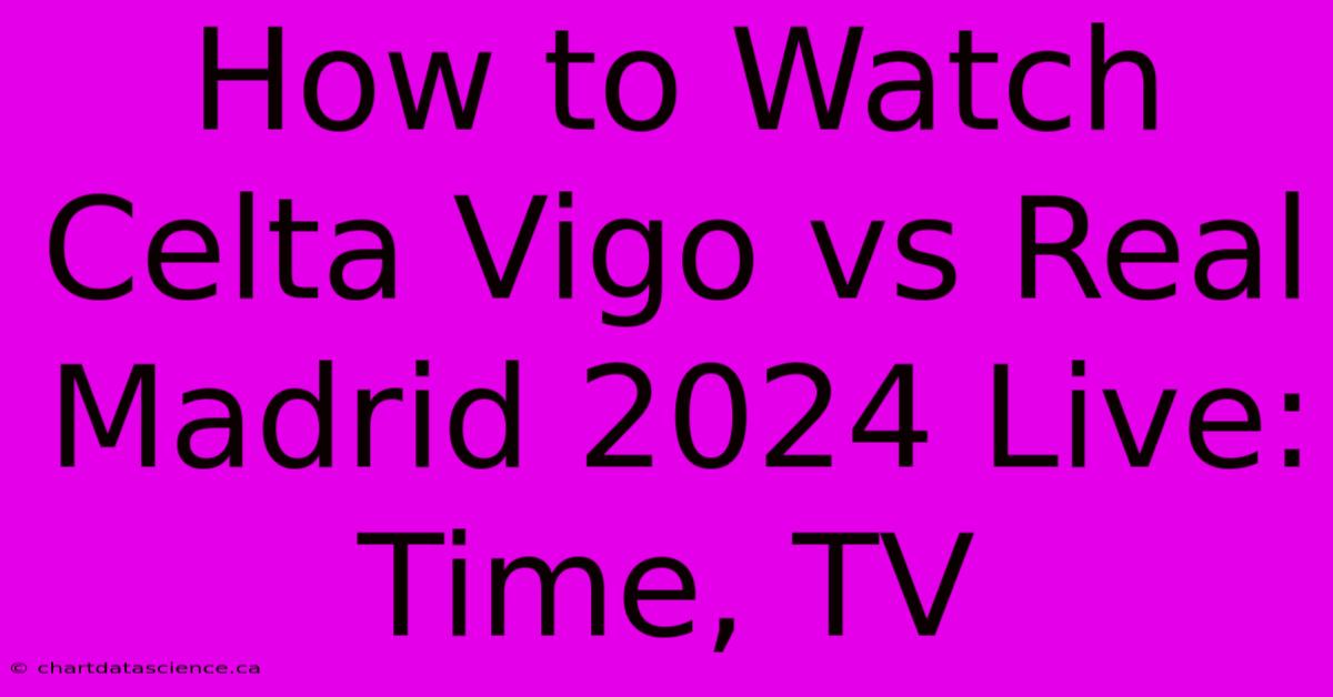 How To Watch Celta Vigo Vs Real Madrid 2024 Live: Time, TV