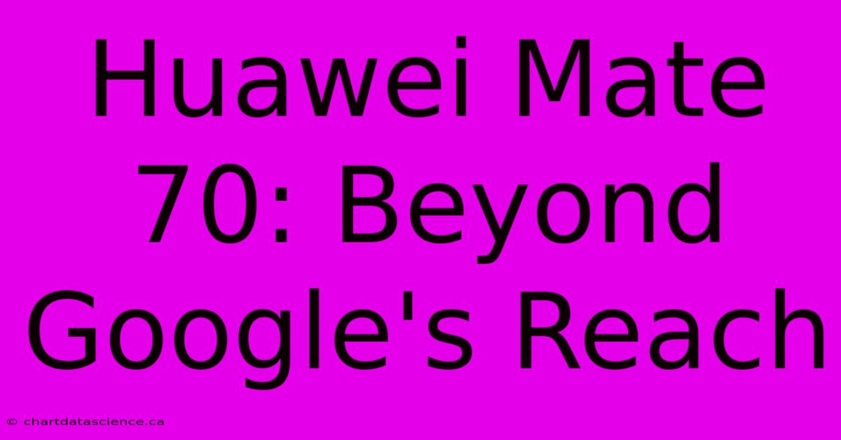 Huawei Mate 70: Beyond Google's Reach