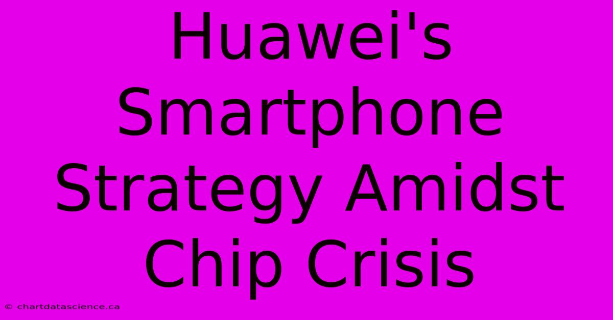 Huawei's Smartphone Strategy Amidst Chip Crisis