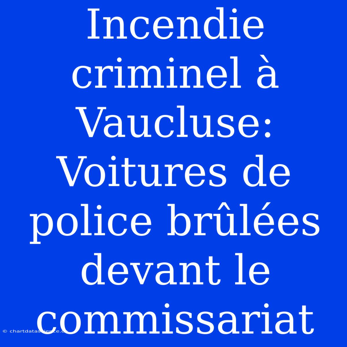 Incendie Criminel À Vaucluse: Voitures De Police Brûlées Devant Le Commissariat