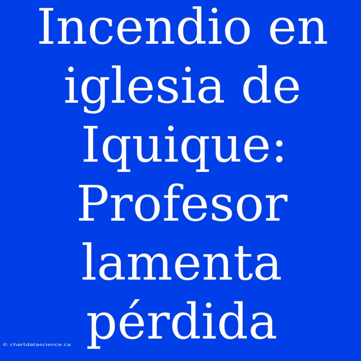 Incendio En Iglesia De Iquique: Profesor Lamenta Pérdida