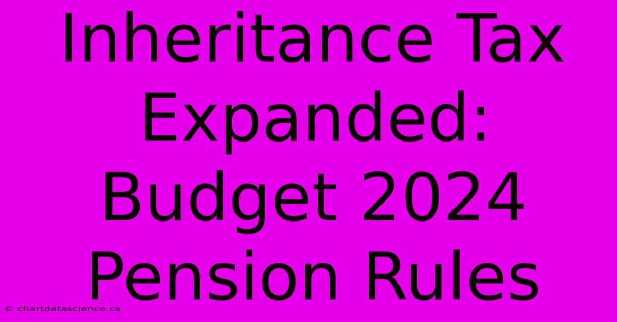 Inheritance Tax Expanded: Budget 2024 Pension Rules 