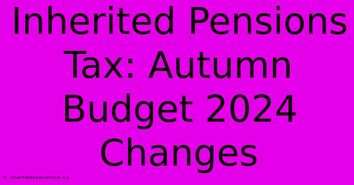 Inherited Pensions Tax: Autumn Budget 2024 Changes